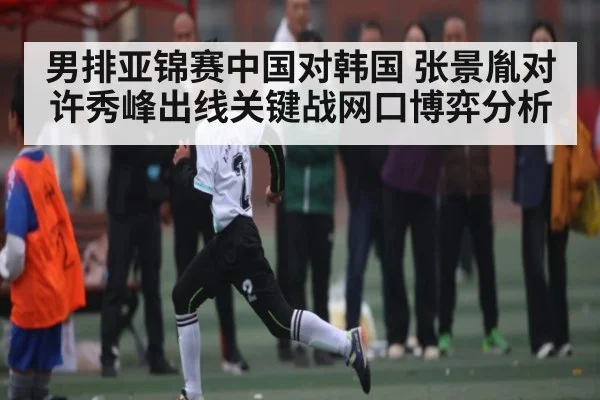 男排亚锦赛中国对韩国 张景胤对许秀峰出线关键战网口博弈分析