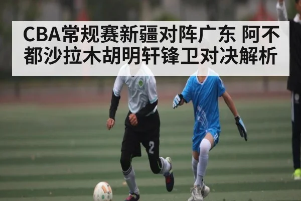 CBA常规赛新疆对阵广东 阿不都沙拉木胡明轩锋卫对决解析