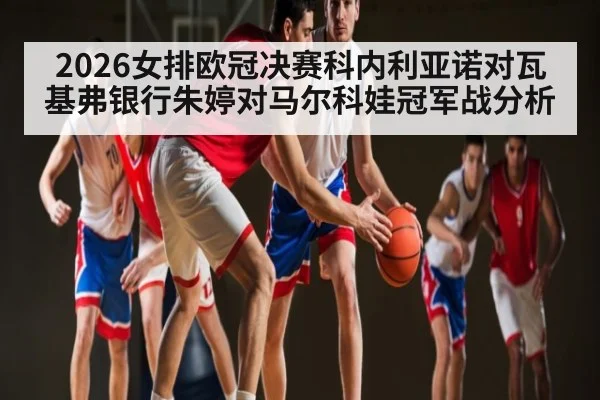 2026女排欧冠决赛科内利亚诺对瓦基弗银行朱婷对马尔科娃冠军战分析